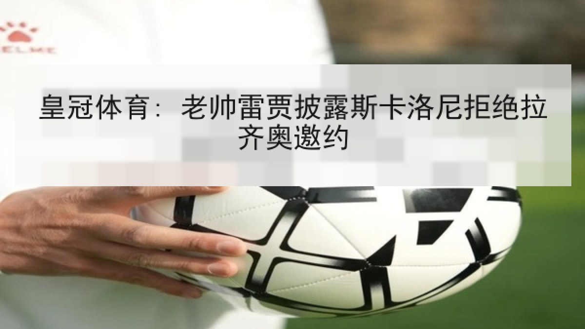 皇冠体育: 老帅雷贾披露斯卡洛尼拒绝拉齐奥邀约 皇冠体育: 老帅雷贾披露斯卡洛尼拒绝拉齐奥邀约